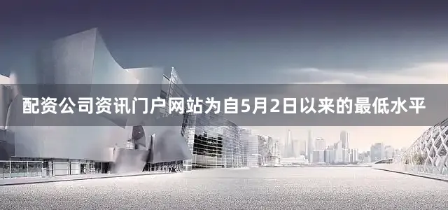 配资公司资讯门户网站为自5月2日以来的最低水平
