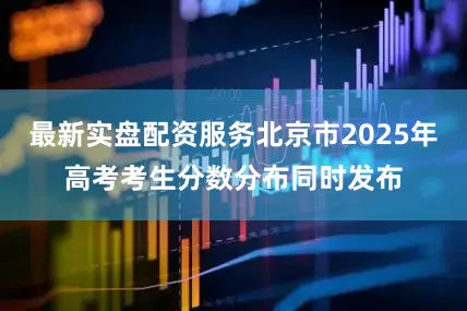 最新实盘配资服务北京市2025年高考考生分数分布同时发布