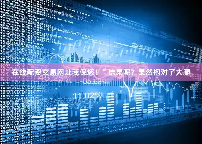 在线配资交易网址我保您！”结果呢？果然抱对了大腿