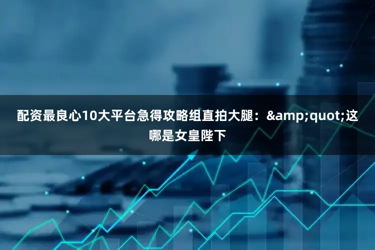 配资最良心10大平台急得攻略组直拍大腿：&quot;这哪是女皇陛下
