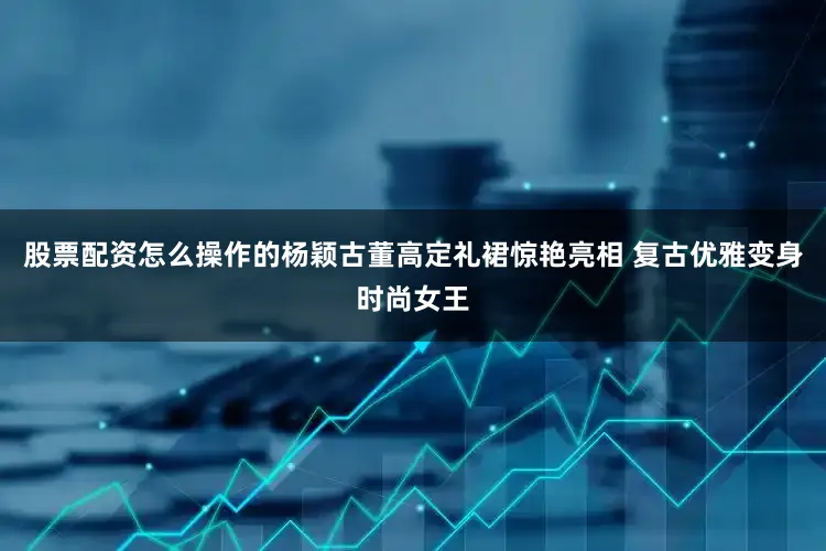 股票配资怎么操作的杨颖古董高定礼裙惊艳亮相 复古优雅变身时尚女王