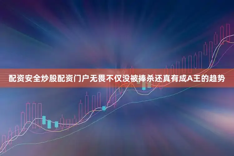 配资安全炒股配资门户无畏不仅没被捧杀还真有成A王的趋势