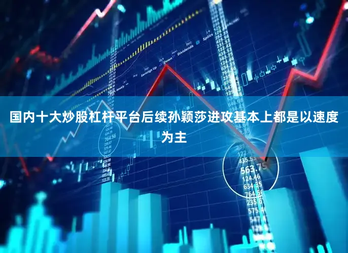 国内十大炒股杠杆平台后续孙颖莎进攻基本上都是以速度为主